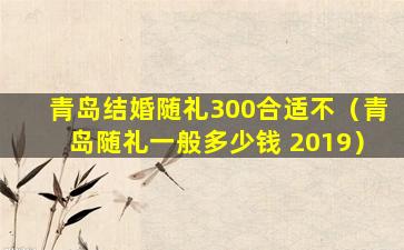 青岛结婚随礼300合适不（青岛随礼一般多少钱 2019）